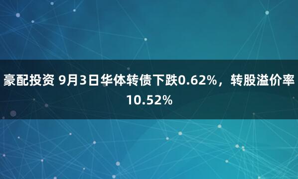 豪配投资 9月3日华体转债下跌0.62%，转股溢价率10.52%