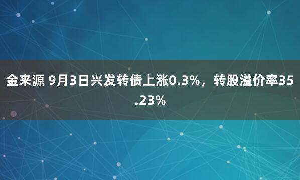 金来源 9月3日兴发转债上涨0.3%，转股溢价率35.23%