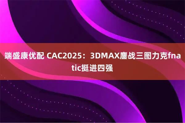端盛康优配 CAC2025：3DMAX鏖战三图力克fnatic挺进四强