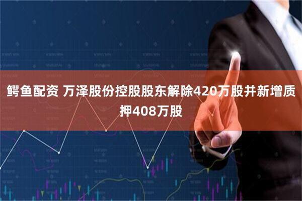 鳄鱼配资 万泽股份控股股东解除420万股并新增质押408万股