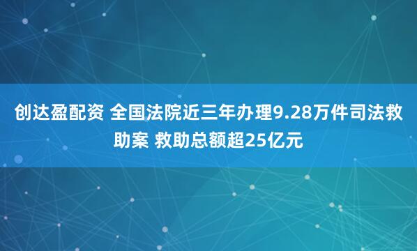 创达盈配资 全国法院近三年办理9.28万件司法救助案 救助总额超25亿元