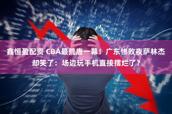 鑫恒盈配资 CBA最荒唐一幕！广东惨败夜萨林杰却笑了：场边玩手机直接摆烂了？