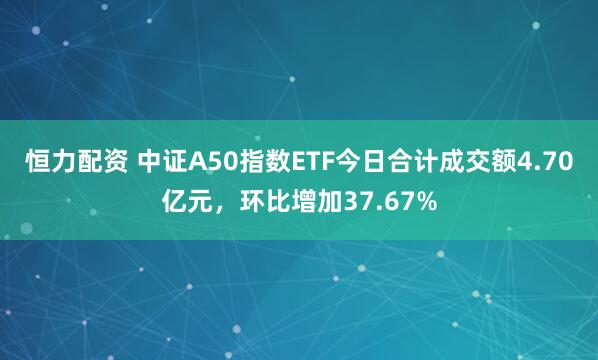 恒力配资 中证A50指数ETF今日合计成交额4.70亿元，环比增加37.67%
