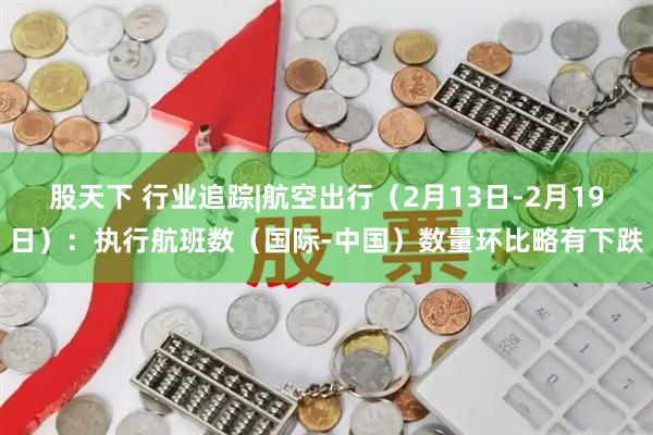 股天下 行业追踪|航空出行（2月13日-2月19日）：执行航班数（国际-中国）数量环比略有下跌