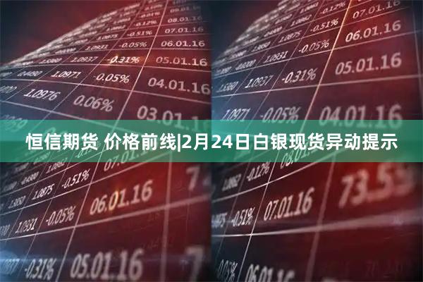 恒信期货 价格前线|2月24日白银现货异动提示