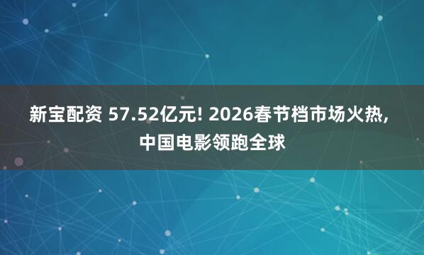 新宝配资 57.52亿元! 2026春节档市场火热, 中国电影领跑全球