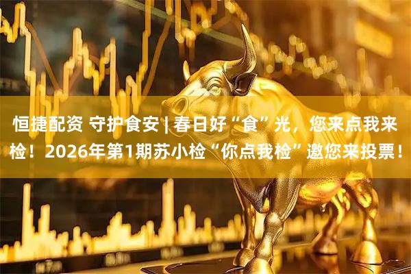 恒捷配资 守护食安 | 春日好“食”光，您来点我来检！2026年第1期苏小检“你点我检”邀您来投票！