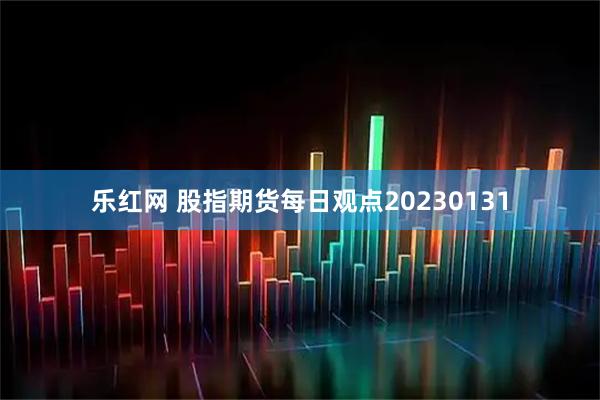 乐红网 股指期货每日观点20230131