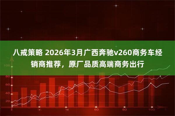 八戒策略 2026年3月广西奔驰v260商务车经销商推荐，原厂品质高端商务出行