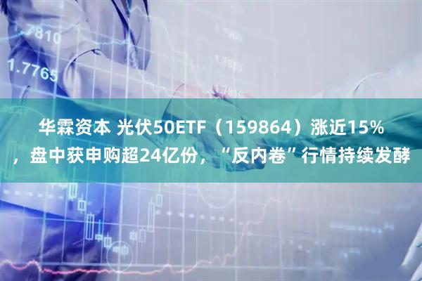 华霖资本 光伏50ETF（159864）涨近15%，盘中获申购超24亿份，“反内卷”行情持续发酵