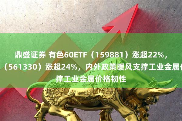 鼎盛证券 有色60ETF（159881）涨超22%，矿业ETF（561330）涨超24%，内外政策暖风支撑工业金属价格韧性