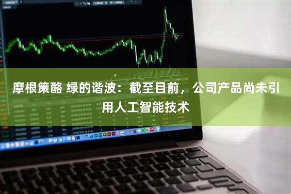 摩根策酪 绿的谐波：截至目前，公司产品尚未引用人工智能技术